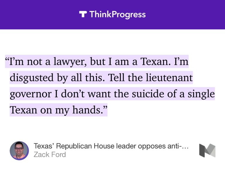 “…‘I’m not a lawyer, but I am a Texan. I’m disgusted by all this. Tell the lieutenant governor I don’t want the suicide of a single Texan on my hands.’” from “Texas’ Republican House leader opposes anti-trans bills because lives are on the line” by Zack Ford.