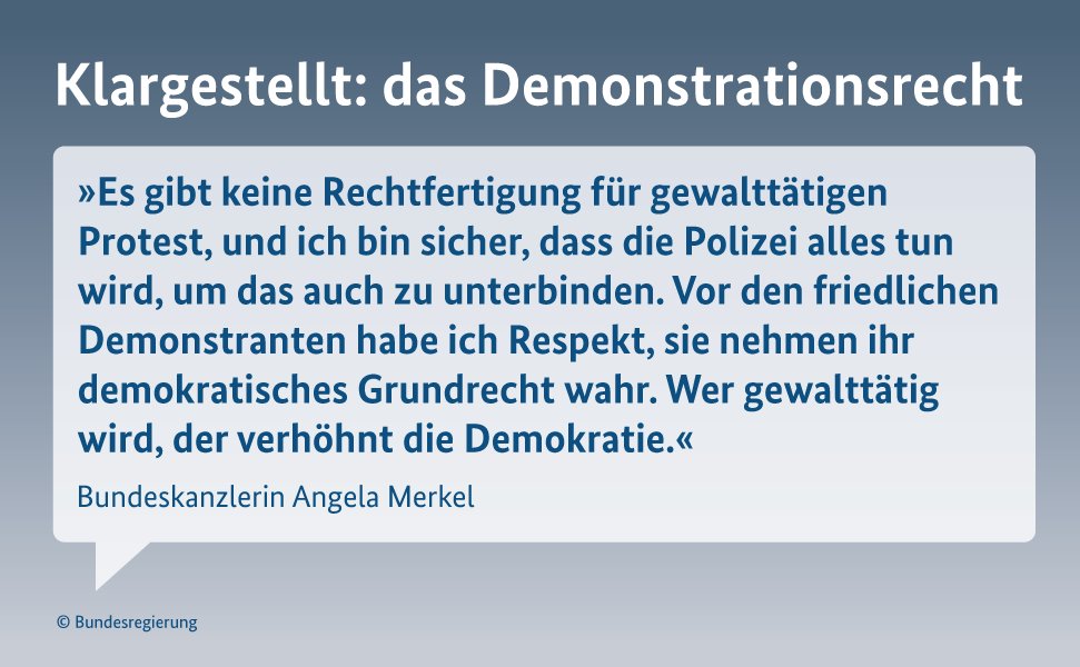 Kanzlerin Merkel: "Es gibt keine Rechtfertigung für gewalttätigen Protest, und ich bin sicher, dass die Polizei alles tun wird, um das auch zu unterbinden. Vor den friedlichen Demonstranten habe ich Respekt, sie nehmen ihr demokratisches Grundrecht wahr. Wer gewalttätig wird, der verhöhnt die Demokratie."