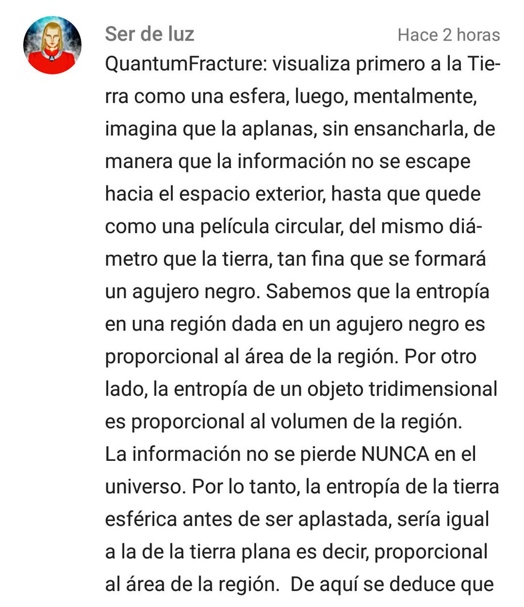 QuantumFracture: visualiza primero a la Tierra como una esfera, luego, mentalmente, imagina que la aplanas, sin ensancharla, de manera que la información no se escape hacia el espacio exterior, hasta que quede como una película circular, del mismo diámetro que la tierra, tan fina que se formará un agujero negro. Sabemos que la entropía en una región dada en un agujero negro es proporcional al área de la región. Por otro lado, la entropía de un objeto tridimensional es proporcional al volumen de la región. La información no se pierde NUNCA en el universo. Por lo tanto, la entropía de la tierra esférica antes de ser aplastada, sería igual a la de la tierra plana es decir, proporcional al área de la región.  De aquí se deduce que la tierra no puede ser una esfera, porque tal caso tendría más información que el agujero negro que antes mencioné.