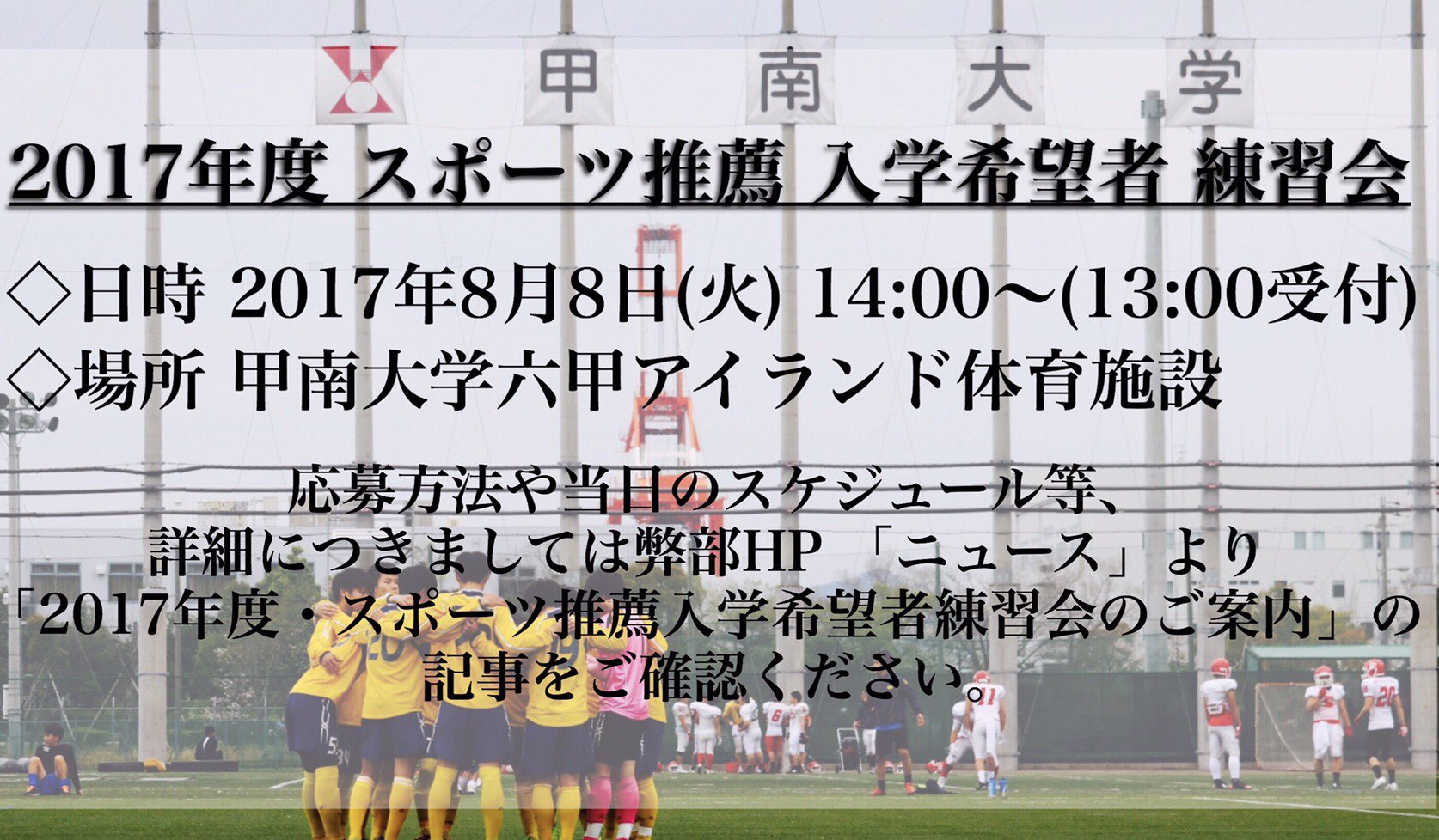 甲南大学体育会サッカー部 17年度 スポーツ推薦入学希望者 練習会実施のご案内 この度弊部ではスポーツ推薦入学を希望される方を対象に練習会を行います 詳細につきましては弊部hp ニュース よりご確認の上 7月25日までにご応募ください 甲南大学体育会サッカー部 17年度 スポーツ推薦入学希望者 練習会実施のご案内 この度弊部ではスポーツ推薦入学を希望される方を対象に練習会を行います 詳細につきましては弊部hp ニュース よりご確認の上 7月25日までにご応募ください