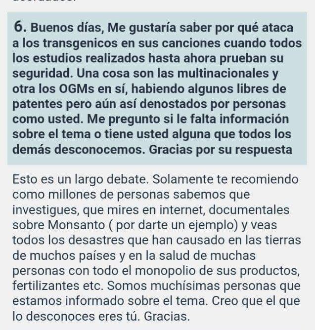 Buenos días, Me gustaría saber por qué ataca a los transgenicos en sus canciones cuando todos los estudios realizados hasta ahora prueban su seguridad.Una cosa son las multinacionales y otra los OGMs en sí, habiendo  algunos libres de patentes pero aún así denostados por personas como usted.Me pregunto sile falta información sobre eltema o tiene usted alguna que todos los demás desconocemos.Gracías por su respuesta    Esto es un largo debate. Solamente te recomiendo como millones de personas sabemos  que investigues, que mires en internet, documentales sobre Monsanto ( por darte un ejemplo) y veas todos los desastres que han causado en las tierras de muchos países y en la salud de muchas personas con todo el monopolio de sus productos, fertilizantes etc. Somos muchísimas personas que estamos  informado sobre el tema. Creo que el que lo desconoces eres tú. Gracias.