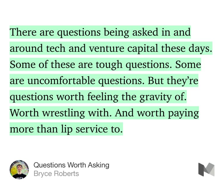“There are questions being asked in and around tech and venture capital these days. Some of these are tough questions. Some are uncomfortable questions. But they’re questions worth feeling the gravity of. Worth wrestling with. And worth paying more than lip service to.” from “Questions Worth Asking” by Bryce Roberts.