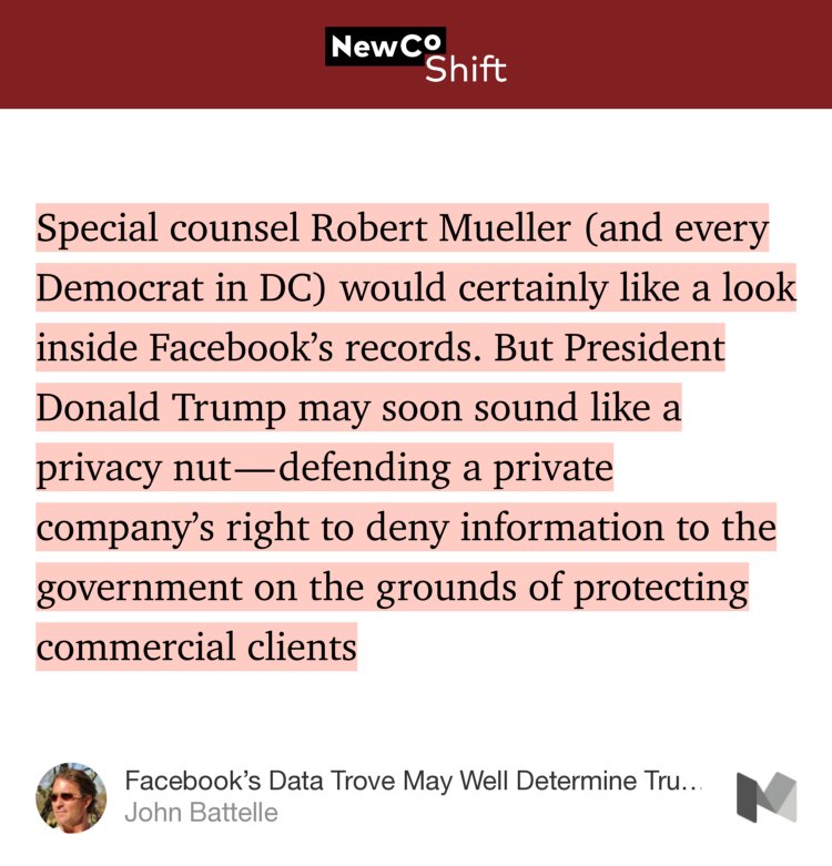 “…Special counsel Robert Mueller (and every Democrat in DC) would certainly like a look inside Facebook’s records. But President Donald Trump may soon sound like a privacy nut — defending a private company’s right to deny information to the government on the grounds of protecting commercial clients…” from “Facebook’s Data Trove May Well Determine Trump’s Fate” by John Battelle.