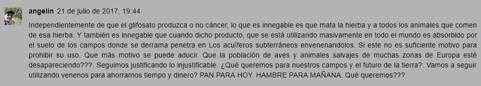 Independientemente de que el glifosato produzca o no cáncer, lo que es innegable es que mata la hierba y a todos los animales que comen de esa hierba. Y también es innegable que cuando dicho producto, que se está utilizando masivamente en todo el mundo es absorbido por el suelo de los campos donde se derrama penetra en Los acuíferos subterráneos envenenandolos. Si este no es suficiente motivo para prohibir su uso. Que más motivo se puede aducir. Que la población de aves y animales salvajes de muchas zonas de Europa esté desapareciendo???. Seguimos justificando lo injustificable. ¿Qué queremos para nuestros campos y el futuro de la tierra?. Vamos a seguir utilizando venenos para ahorrarnos tiempo y dinero? PAN PARA HOY. HAMBRE PARA MAÑANA. Qué queremos???  Responder