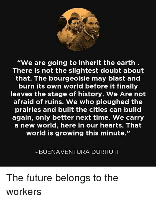 Text by Buenaventura Durruti: "We are going to inherit the earth. There is not the slightest doubt about that. The bourgeoisie may blast and burn its own world before it finally leaves the stage of history. We are not afraid of ruins. We who ploughed the prairies and built the cities can build again, only better next time. We carry a new world, here in our hearts. That world is growing this minute."
