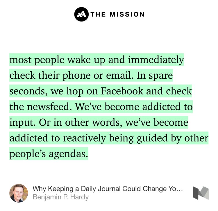 “…most people wake up and immediately check their phone or email. In spare seconds, we hop on Facebook and check the newsfeed. We’ve become addicted to input. Or in other words, we’ve become addicted to reactively being guided by other people’s agendas.” from “Why Keeping a Daily Journal Could Change Your Life” by Benjamin P. Hardy.