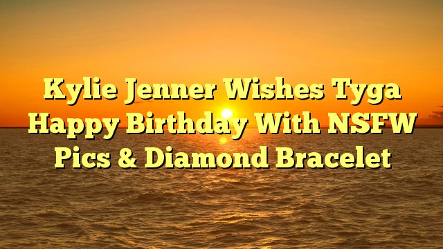 Kylie Jenner Wishes Tyga Happy Birthday With NSFW Pics & Diamond Bracelet -  