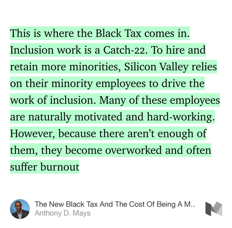 “This is where the Black Tax comes in. Inclusion work is a Catch-22. To hire and retain more minorities, Silicon Valley relies on their minority employees to drive the work of inclusion. Many of these employees are naturally motivated and hard-working. However, because there aren’t enough of them, they become overworked and often…” from “The New Black Tax And The Cost Of Being A Minority in Tech” by Anthony D. Mays.