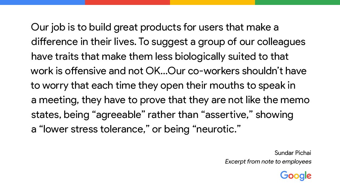 "Our job is to build great products for users that make a difference in their lives. To suggest a group of our colleagues have traits that make them less biologically suited to that work is offensive and not OK." -Sundar Pichai