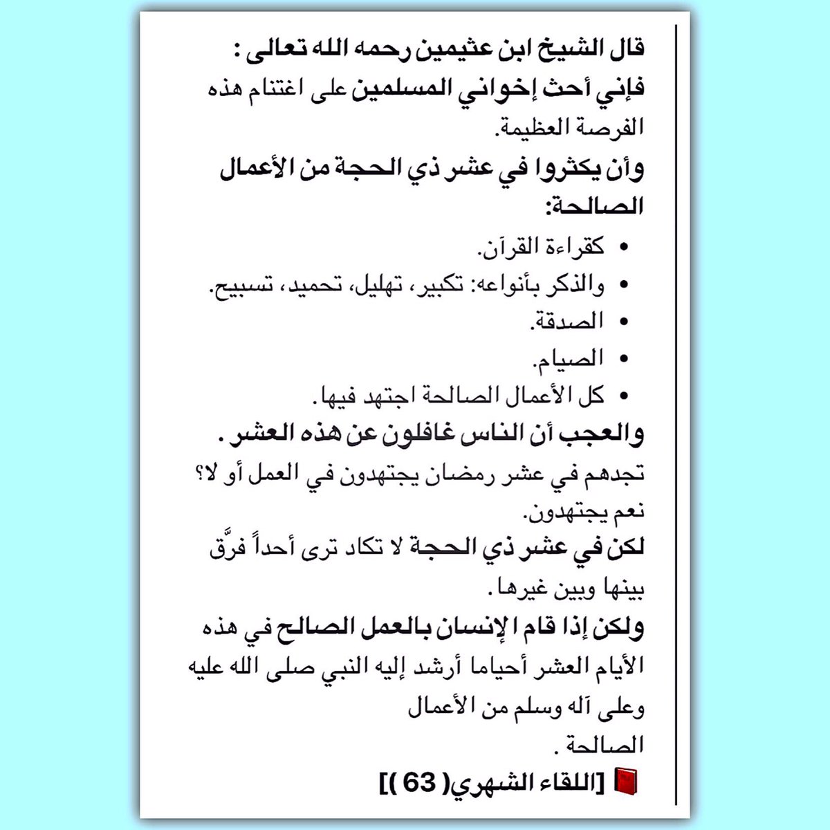 ﻗﺎﻝ ﺍﻟشيخ ﺍﺑﻦ ﻋﺜﻴﻤﻴﻦ ﺭﺣﻤﻪ ﺍﻟﻠﻪ:
ﻓﺈﻧﻲ ﺃﺣﺚ ﺇﺧﻮﺍﻧﻲ ﺍﻟﻤﺴﻠﻤﻴﻦ ﻋﻠﻰ ﺍﻏﺘﻨﺎﻡ ﻫﺬﻩ ﺍﻟﻔﺮﺻﺔ ﺍﻟﻌﻈﻴﻤﺔ.
ﻭﺃﻥ ﻳﻜﺜﺮﻭﺍ ﻓﻲ ﻋﺸﺮ #ﺫﻱ_ﺍﻟﺤﺠﺔ ﻣﻦ ﺍﻷﻋﻤﺎﻝ ﺍﻟﺼﺎﻟﺤﺔ: