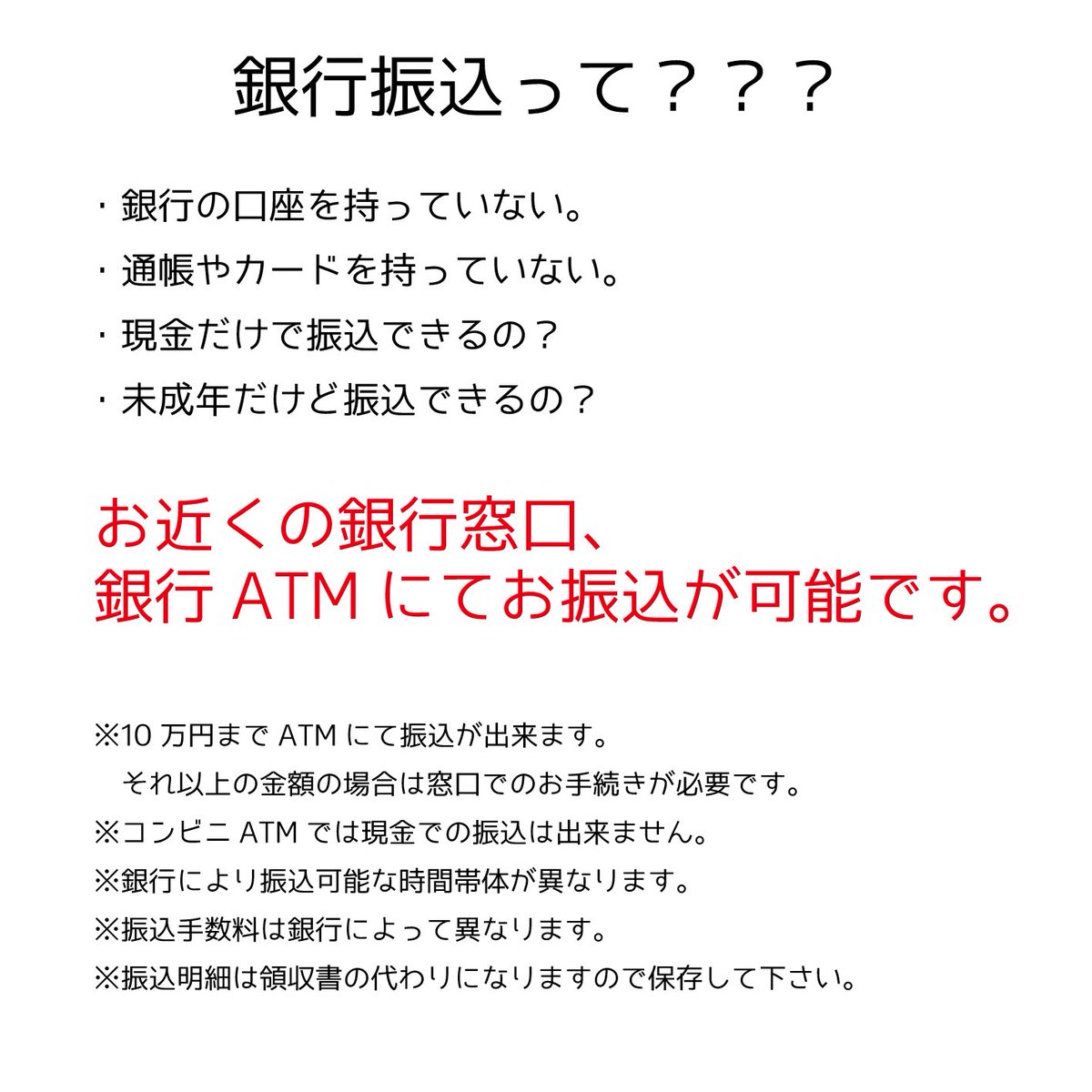 銀行振込について】 よくあるご質問 Ｑ．銀行の口座を持っていない、通帳やカードを持っていないけど。 Ｑ．現金だけで振込できるの？ Ｑ．未成年だけど振込できるの？  A．お近くの銀行窓口、銀行ATMにてお振込が可能です。