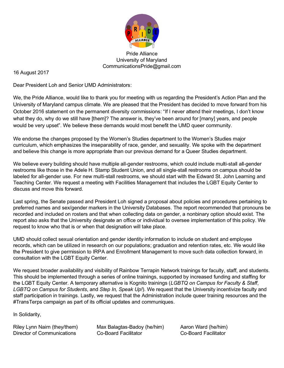 Pride Alliance Logo: five people holding hands to form a rainbow.
University of Maryland
CommunicationsPride@gmail.com
16 August 2017
Dear President Loh and Senior UMD Administrators:
[body]
In Solidarity,

Riley Lynn Nairn (they/them)
Director of Communications
Max Balagtas-Badoy (he/him)
Co-Board Facilitator
Aaron Ward (he/him)
Co-Board Facilitator