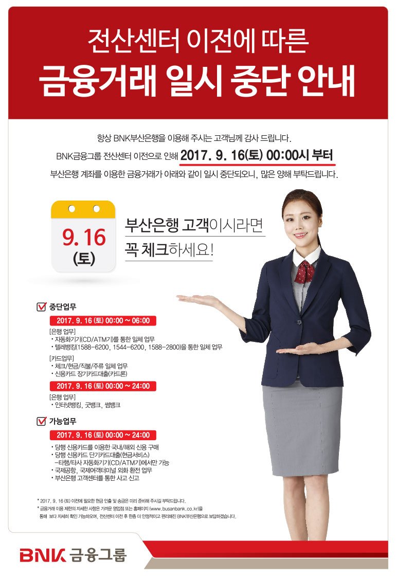 <부산은행 금융거래 일시 중단 안내>
BNK금융그룹 전산 센터 이전으로 인해 2017.9.16(토) 00:00부터
부산은행 계좌를 이용한 금융거래가 아래와 같이 일시 중단 되오니,
많은 양해 부탁드립니다.