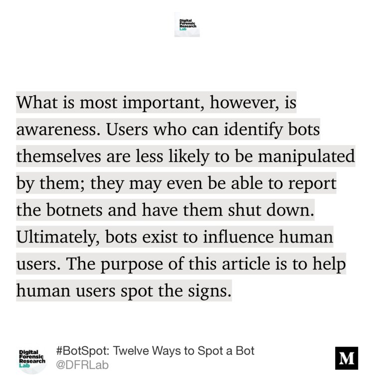 “What is most important, however, is awareness. Users who can identify bots themselves are less likely to be manipulated by them; they may even be able to report the botnets and have them shut down. Ultimately, bots exist to influence human users. The purpose of this article is to help human users spot the signs.” from “#BotSpot: Twelve Ways to Spot a Bot” by @DFRLab.