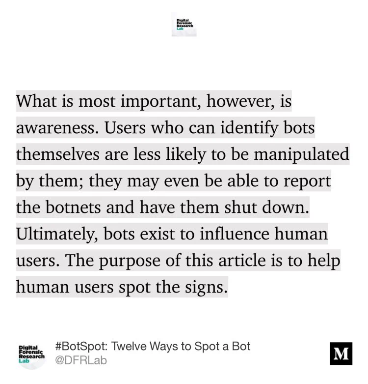 “What is most important, however, is awareness. Users who can identify bots themselves are less likely to be manipulated by them; they may even be able to report the botnets and have them shut down. Ultimately, bots exist to influence human users. The purpose of this article is to help human users spot the signs.” from “#BotSpot: Twelve Ways to Spot a Bot” by @DFRLab.