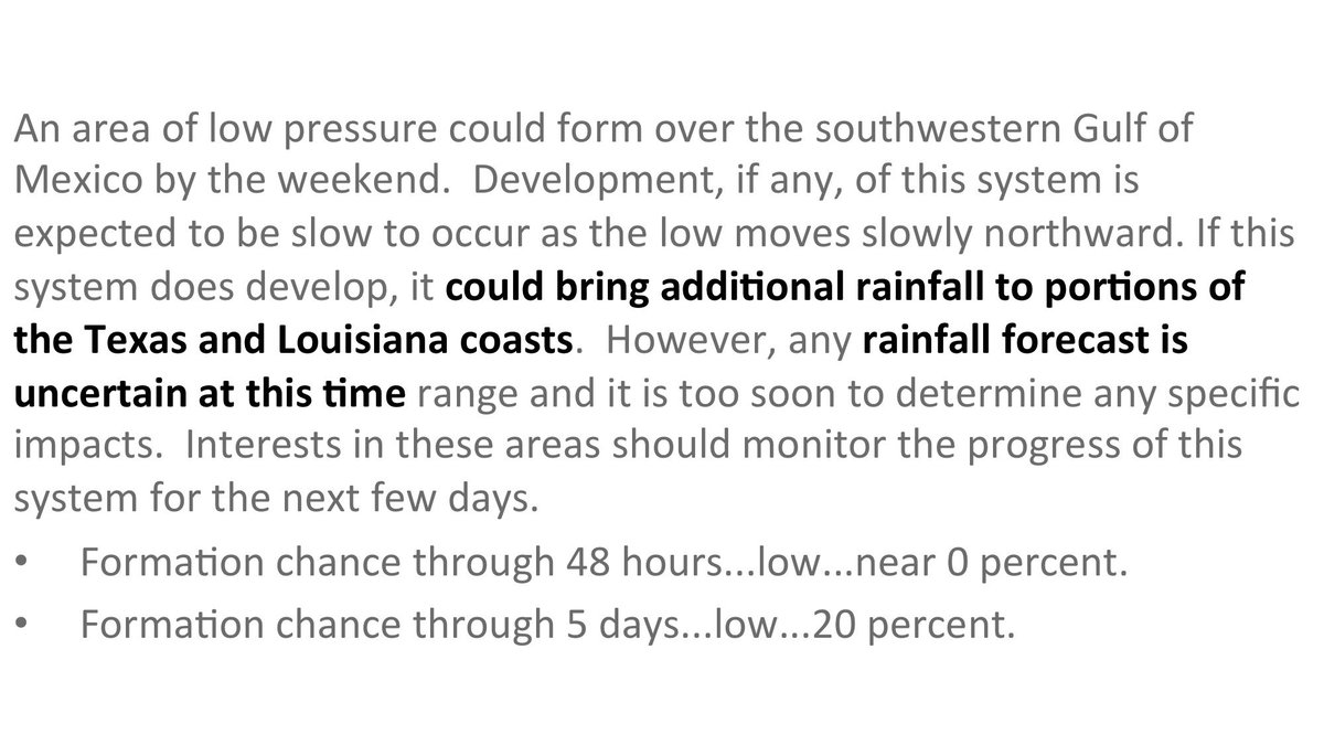 An area of low pressure could form over the southwestern Gulf of Mexico by the weekend.  Development, if any, of this system is expected to be slow to occur as the low moves slowly northward. If this system does develop, it could bring additional rainfall to portions of the Texas and Louisiana coasts.  However, any rainfall forecast is uncertain at this time range and it is too soon to determine any specific impacts.