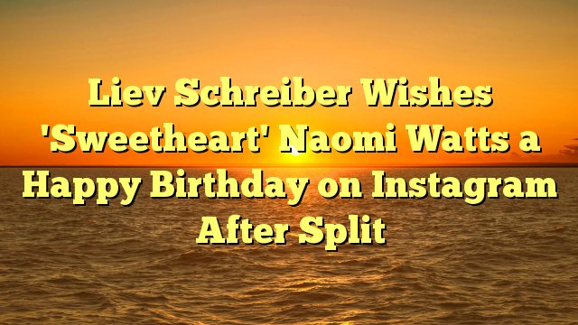 Liev Schreiber Wishes \Sweetheart\ Naomi Watts a Happy Birthday on Instagram After Split -  