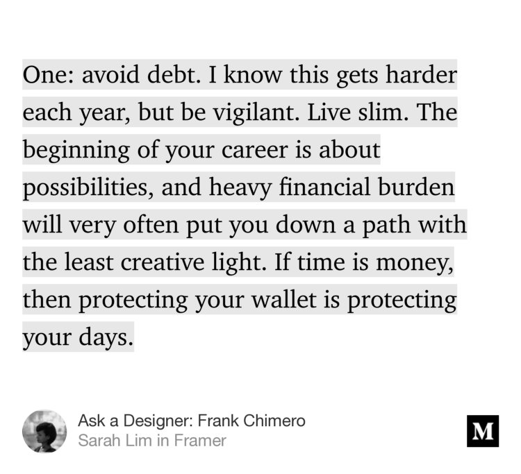 “One: avoid debt. I know this gets harder each year, but be vigilant. Live slim. The beginning of your career is about possibilities, and heavy financial burden will very often put you down a path with the least creative light. If time is money, then protecting your wallet is protecting your days.…” from “Ask a Designer: Frank Chimero” by Sarah Lim.