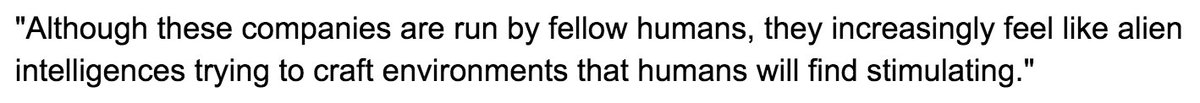 "Although these companies are run by fellow humans, they increasingly feel like alien intelligences trying to craft environments that humans will find stimulating."