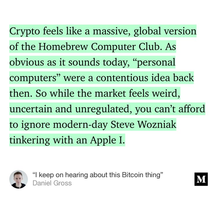 “Crypto feels like a massive, global version of the Homebrew Computer Club. As obvious as it sounds today, ‘personal computers’ were a contentious idea back then. So while the market feels weird, uncertain and unregulated, you can’t afford to ignore modern-day Steve Wozniak tinkering with an Apple I.” from “‘I keep on hearing about this Bitcoin thing’” by Daniel Gross.