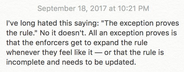 I've long hated this saying: "The exception proves the rule." No it doesn't. All an exception proves is that the enforcers get to expand the rule whenever they feel like it — or that the rule is incomplete and needs to be updated.