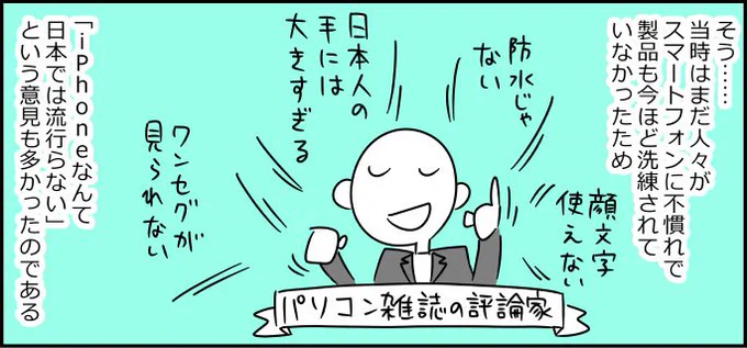 はじめてiPhoneが出たとき「こんなの日本じゃ流行らない」って言っていた人たくさんいたの、おれは忘れないからな

9年前、はじめてのiPhoneに僕たちはとまどっていた  | マイネ王
↓… 