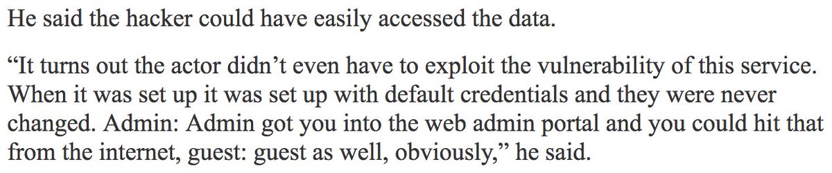 He said the hacker could have easily accessed the data.

“It turns out the actor didn’t even have to exploit the vulnerability of this service. When it was set up it was set up with default credentials and they were never changed. Admin: Admin got you into the web admin portal and you could hit that from the internet, guest: guest as well, obviously,” he said.