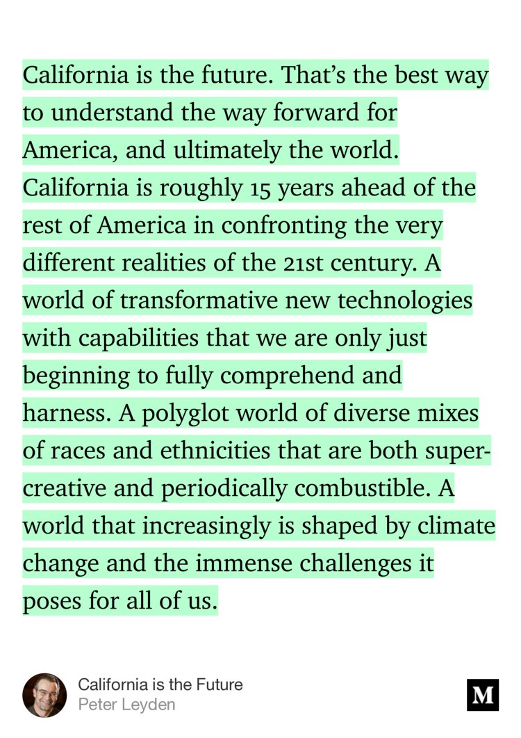 “California is the future. That’s the best way to understand the way forward for America, and ultimately the world. California is roughly 15 years ahead of the rest of America in confronting the very different realities of the 21st century. A world of transformative new technologies with capabilities that we are only just beginning to fully comprehend and harness. A…” from “California is the Future” by Peter Leyden.