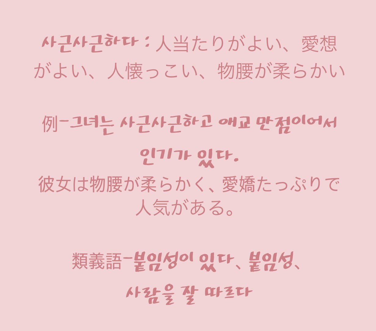 Sing 사근사근하다 人当たりがよい 愛想がよい 人懐っこい 物腰が柔らかい 例 그녀는 사근사근하고 애교 만점이어서 인기가 있다 彼女は物腰が柔らかく 愛嬌たっぷりで人気がある 類義語 붙임성이 있다 붙임성 사람을 잘 따르다 Topik 韓国語