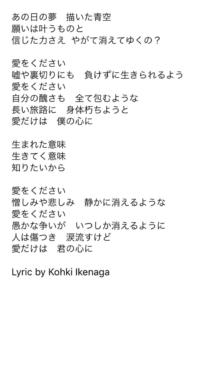 Haruka Oshima 愛をください 嘘や裏切りにも 負けずに生きられるよう 愛をください 自分の醜さも 全て包むような 長い旅路に 身体朽ちようと 愛だけは 僕の心に 生まれた意味 生きてく意味 知りたいから 愛をください 愚かな争いが いつしか消えるように 愛