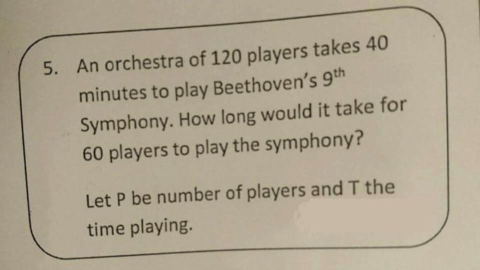 "An orchestra of 120 players takes 40 minutes to play Beethoven’s 9th symphony. How long would it take for 60 players to play the symphony?”