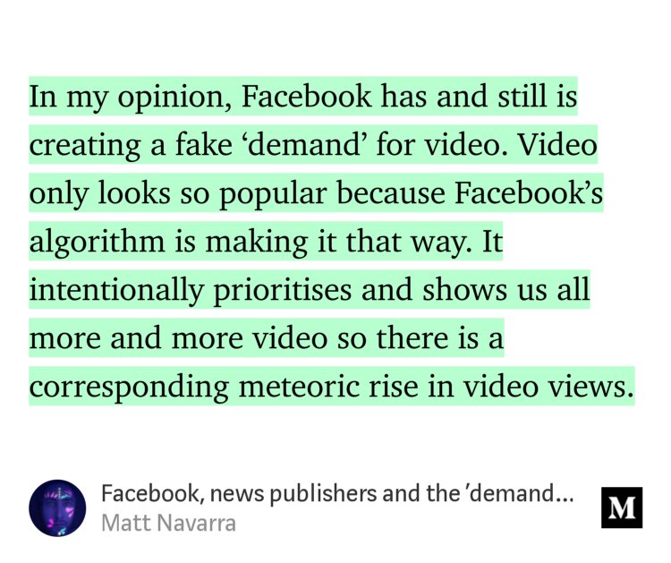 “In my opinion, Facebook has and still is creating a fake ‘demand’ for video. Video only looks so popular because Facebook’s algorithm is making it that way. It intentionally prioritises and shows us all more and more video so there is a corresponding meteoric rise in video views.…” from “Facebook, news publishers and the ‘demand’ for video” by Matt Navarra.
