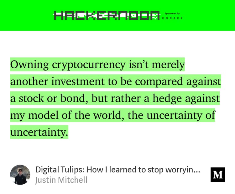 “…Owning cryptocurrency isn’t merely another investment to be compared against a stock or bond, but rather a hedge against my model of the world, the uncertainty of uncertainty.” from “Digital Tulips: How I learned to stop worrying and embrace the coin.” by Justin Mitchell.