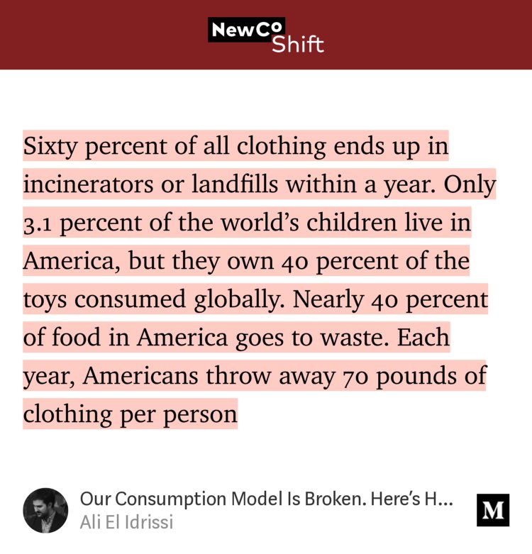 “…Sixty percent of all clothing ends up in incinerators or landfills within a year. Only 3.1 percent of the world’s children live in America, but they own 40 percent of the toys consumed globally. Nearly 40 percent of food in America goes to waste. Each year, Americans throw away 70 pounds of clothing per person…” from “Our Consumption Model Is Broken. Here’s How To Build A New One.” by Ali El Idrissi.