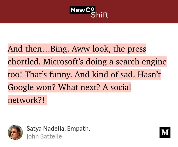 “And then…Bing. Aww look, the press chortled. Microsoft’s doing a search engine too! That’s funny. And kind of sad. Hasn’t Google won? What next? A social network?!…” from “Satya Nadella, Empath.” by John Battelle.