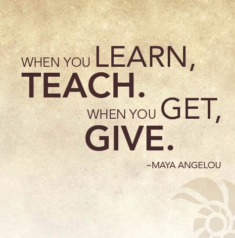 "When you learn, teach, when you get, give." ~ Maya Angelou