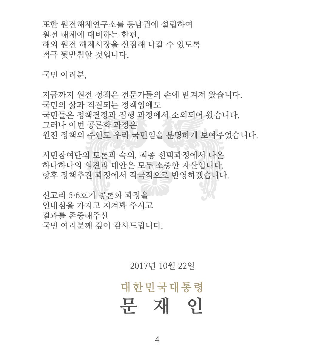 존경하는 국민 여러분,
3개월에 걸친 신고리 5·6호기 공론화 과정이 마무리되었습니다. 
정부는 그 결과에 따라 신고리 5·6호기 건설을 조속히 재개하겠습니다. 국민을 대표하여 어려운 선택을 해주신 시민참여단 여러분과 전문가 여러분께도 감사드립니다.