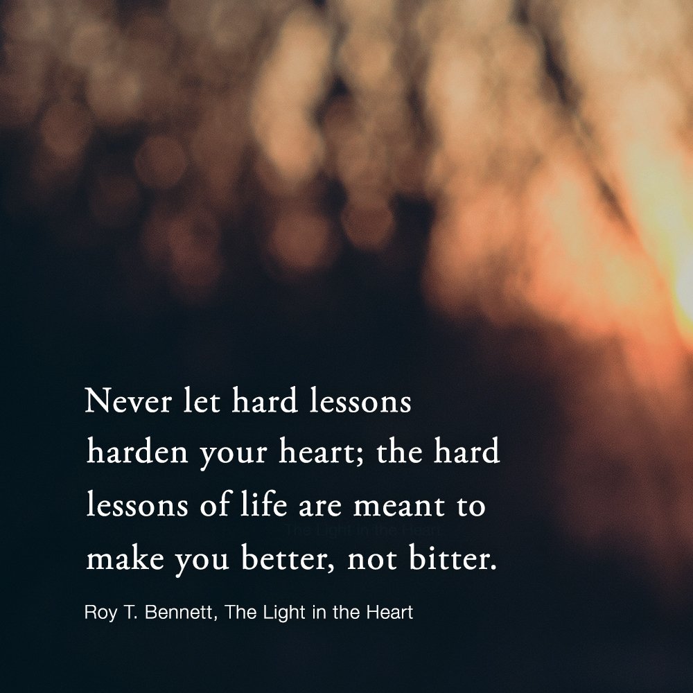 Never let hard lessons harden your heart; the hard lessons of life are meant to make you better, not bitter. Roy T. Bennett