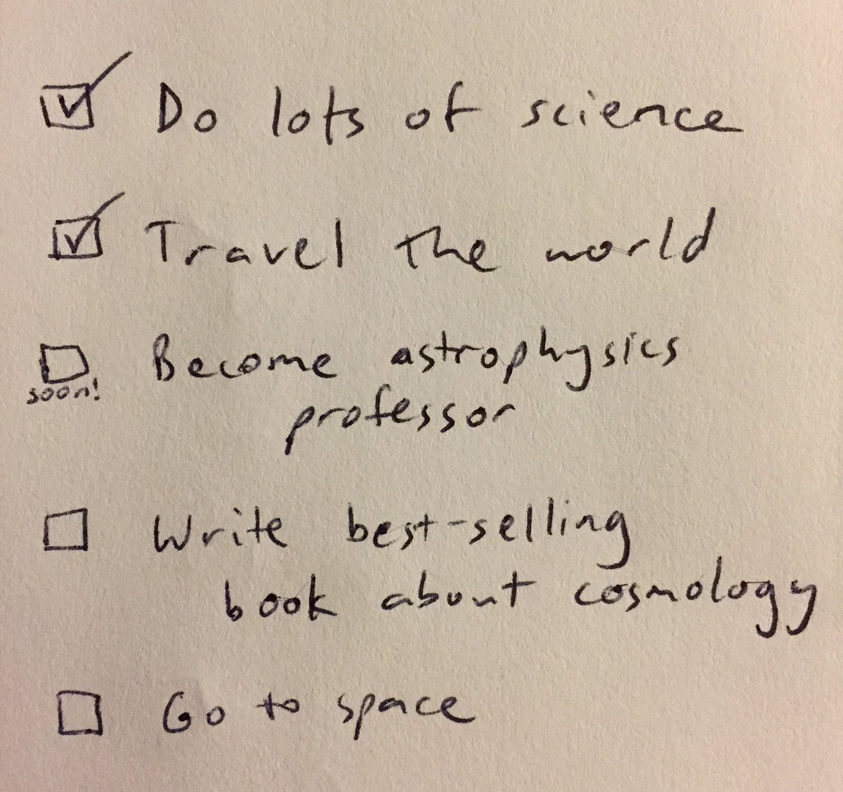 A life to-do list. Items:

☑️ Do lots of science
☑️ Travel the world
🔜 Become astrophysics professor
🔲 Write best-selling book about cosmology
🔲 Go to space