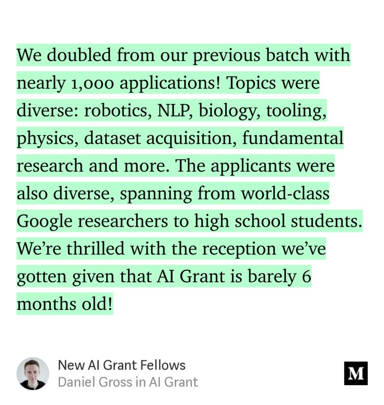 “…We doubled from our previous batch with nearly 1,000 applications! Topics were diverse: robotics, NLP, biology, tooling, physics, dataset acquisition, fundamental research and more. The applicants were also diverse, spanning from world-class Google researchers to high school students. We’re thrilled with the reception we’ve gotten given that AI Grant is barely 6 months…” from “New AI Grant Fellows” by Daniel Gross.