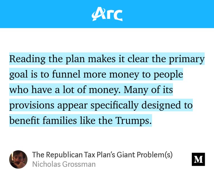 “Reading the plan makes it clear the primary goal is to funnel more money to people who have a lot of money. Many of its provisions appear specifically designed to benefit families like the Trumps.” from “The Republican Tax Plan’s Giant Problem(s)” by Nicholas Grossman.