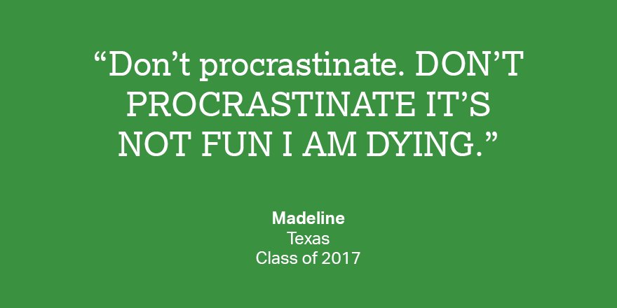 Do your homework. Practice for the SAT. Start college planning early. LISTEN TO MADELINE.