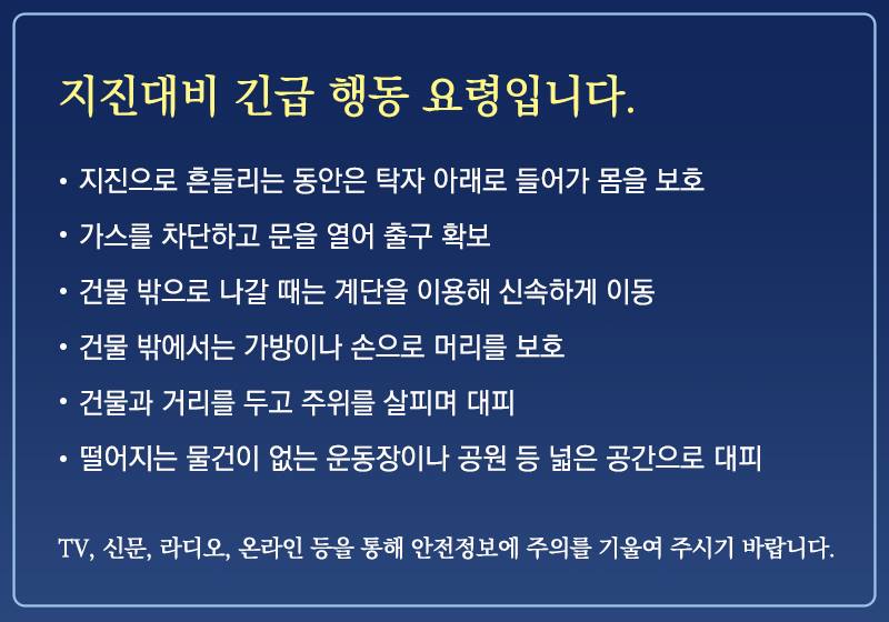 ★지진대비 긴급 행동 요령 알려드립니다★
오늘 경북 포항시에서 지진 규모 5.4 지진이 발생하였습니다. 이와 관련한 지진대비 행동요령을 알려드립니다. 더 이상의 피해가 없도록 행동요령 숙지를 꼭 부탁드립니다.
