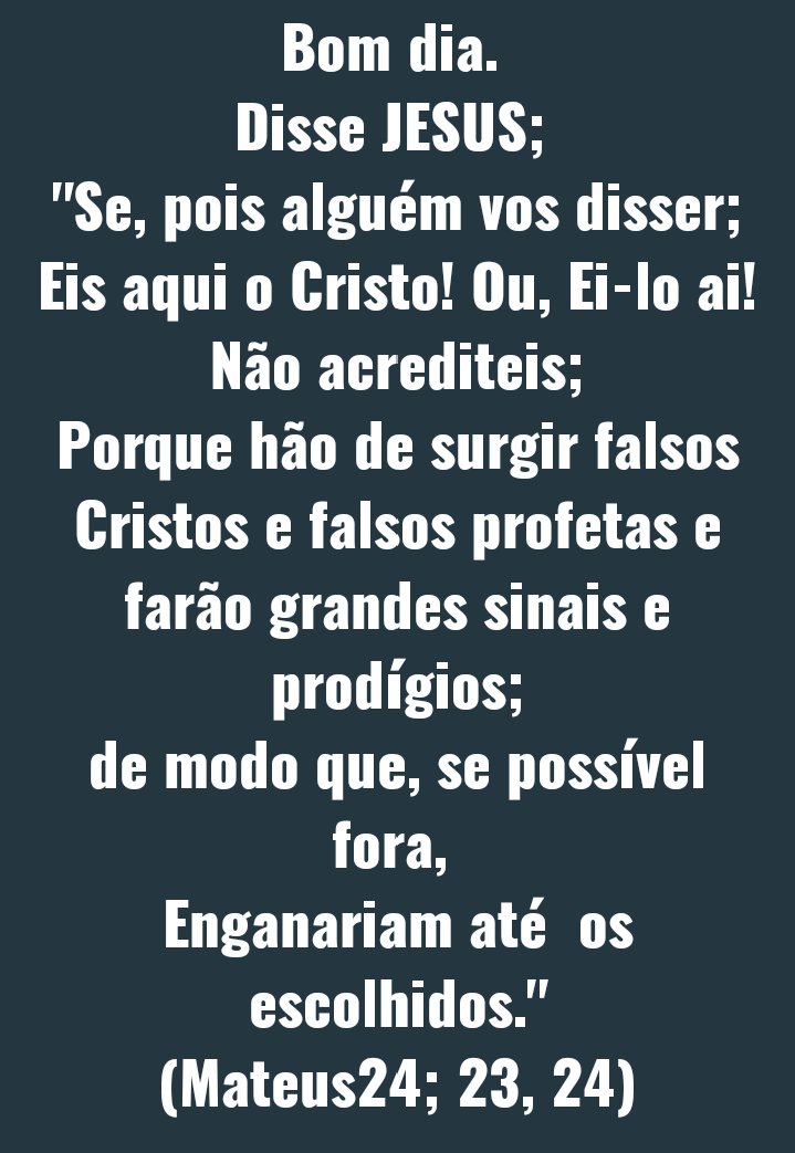 Bom dia. 
 Disse JESUS;
Se,Pois alguém vos disser;
Eis aqui o Cristo!ou,Ei-lo aí! Não acrediteis.
Porque hão de surgir falsos Cristos e falsos profetas e farão grandes sinais e prodígios;
De modo que, se possível fora, 
Enganariam até os escolhidos."