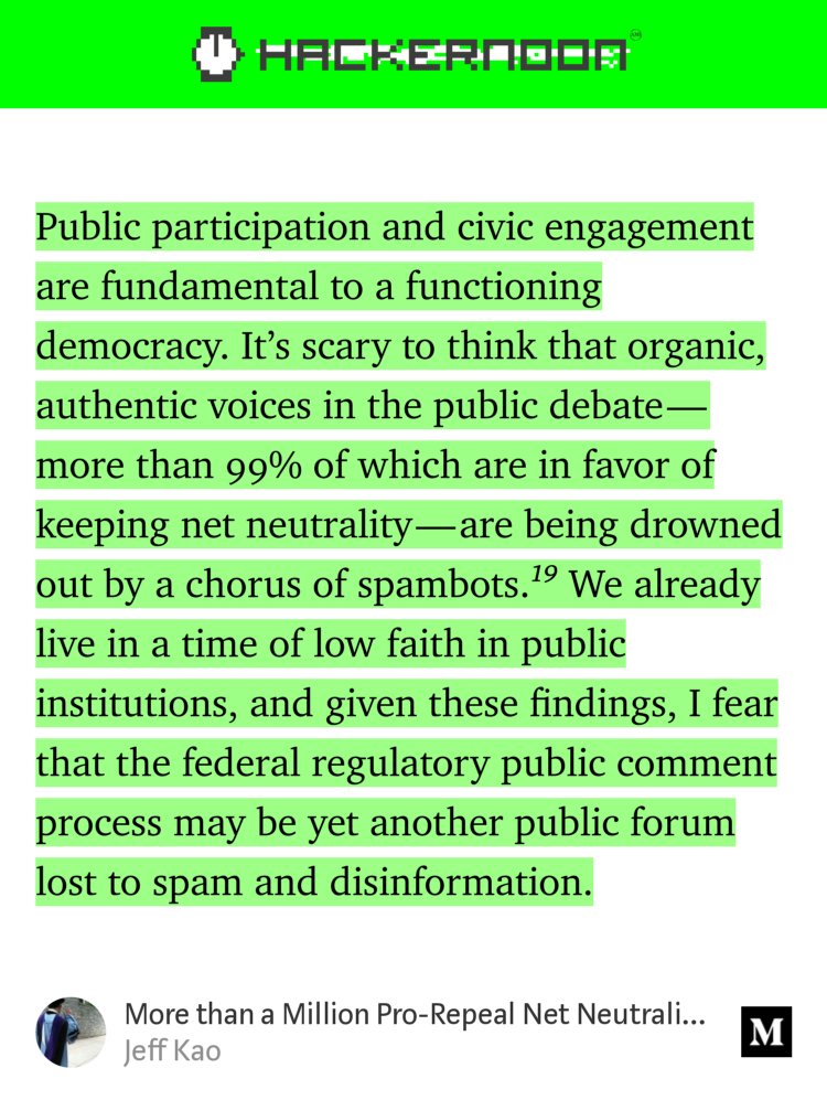 “Public participation and civic engagement are fundamental to a functioning democracy. It’s scary to think that organic, authentic voices in the public debate — more than 99% of which are in favor of keeping net neutrality — are being drowned out by a chorus of spambots.¹⁹ We already live in a time of low faith in public…” from “More than a Million Pro-Repeal Net Neutrality Comments were Likely Faked” by Jeff Kao.