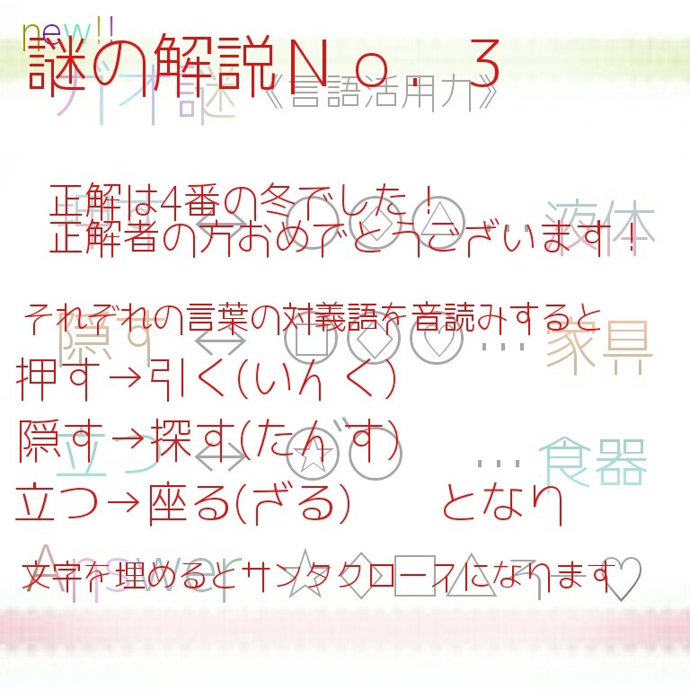 おおかみ 謎制作 さて 謎の解説ですが答えは4番の冬でした 解説 それぞれの言葉の対義語の漢字の部分を音読みするという謎でした すると 押す 引く いんく 液体 のようになります 全てを埋めるとサンタクロースになるので正解は４番でした