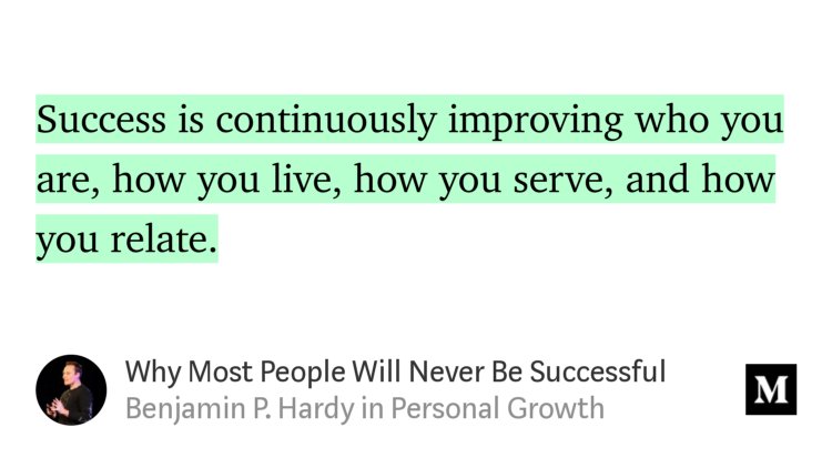 “Success is continuously improving who you are, how you live, how you serve, and how you relate.” from “Why Most People Will Never Be Successful” by Benjamin P. Hardy.