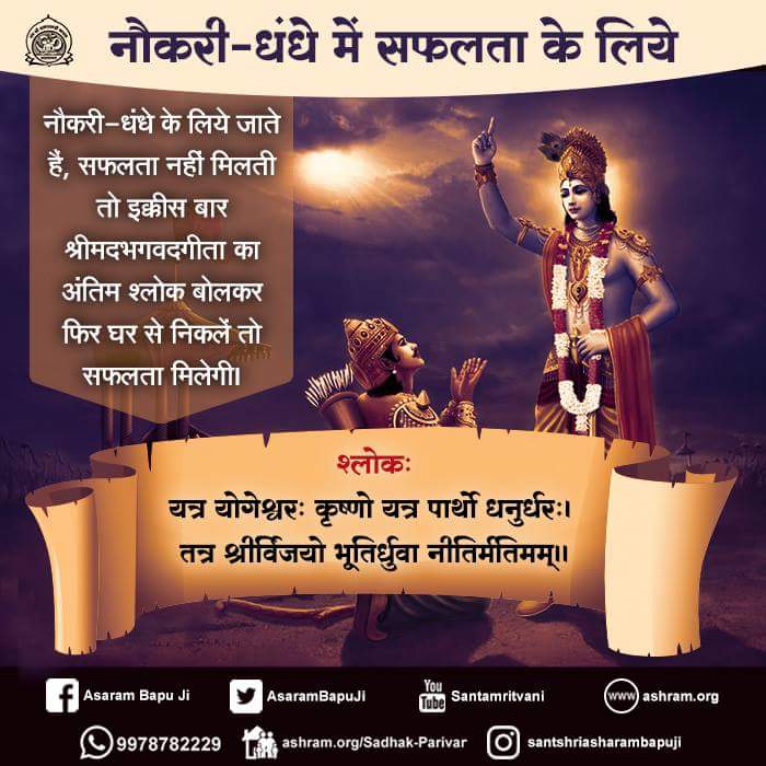 नौकरी-धंधे के लिये जाते हैं,सफलता नहीं मिलती तो इक्कीस बार श्रीमदभगवदगीता का अंतिम श्लोक बोलकर घर से निकलें तो सफलता मिलेगी।
यत्र योगेश्वरः कृष्णो यत्र पार्थो धनुर्धरः।
तत्र श्रीर्विजयो भूतिर्ध्रुवा नीतिर्मतिमम्।।
Purchase Online:
ashramestore.com/Shrimad_Bhagav…

play.google.com/store/books/de…