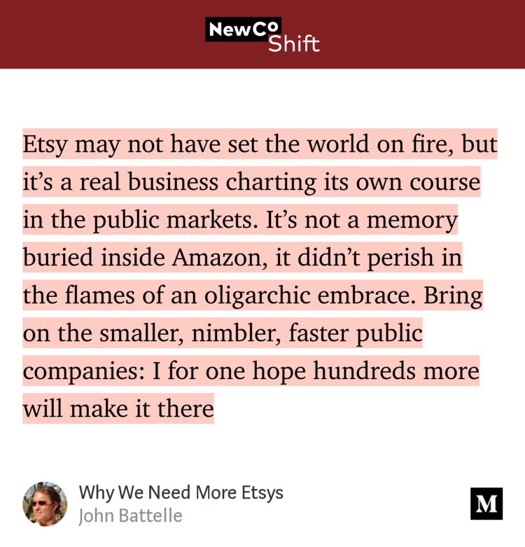 “…Etsy may not have set the world on fire, but it’s a real business charting its own course in the public markets. It’s not a memory buried inside Amazon, it didn’t perish in the flames of an oligarchic embrace. Bring on the smaller, nimbler, faster public companies: I for one hope hundreds more will make it there…” from “Why We Need More Etsys” by John Battelle.