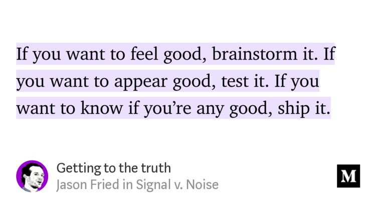LGo's tweet image. Getting to the truth: If you want to feel good, brainstorm it. If you want to appear good, test it. If you want to know if you’re any good, ship it.  — @jasonfried #innovation #servicedesign #startup m.signalvnoise.com/getting-to-the…